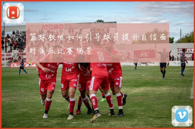 篮球教练如何引导球员提升自信面对高压比赛场景