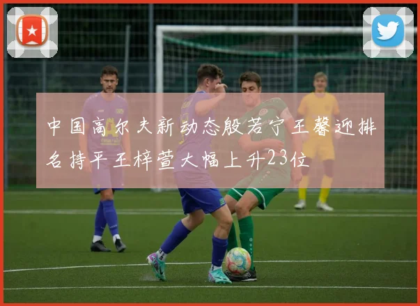 中国高尔夫新动态殷若宁王馨迎排名持平王梓萱大幅上升23位