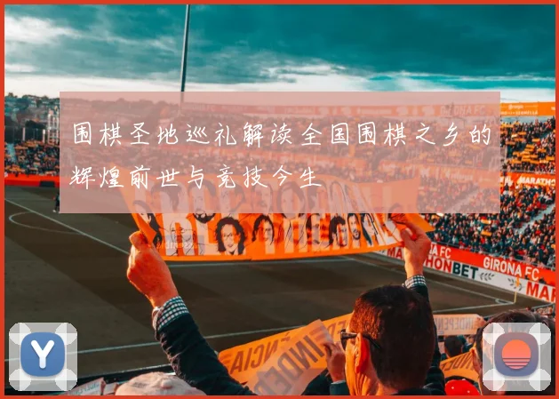 围棋圣地巡礼解读全国围棋之乡的辉煌前世与竞技今生