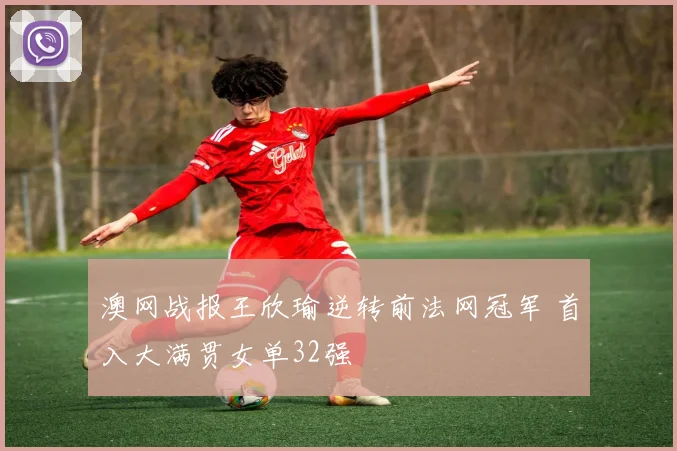 澳网战报王欣瑜逆转前法网冠军 首入大满贯女单32强