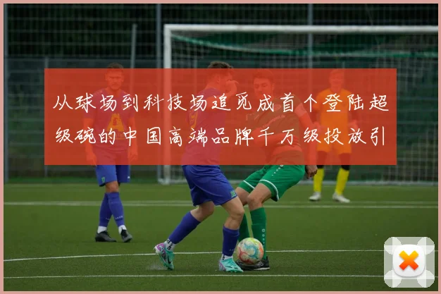 从球场到科技场追觅成首个登陆超级碗的中国高端品牌千万级投放引爆关注
