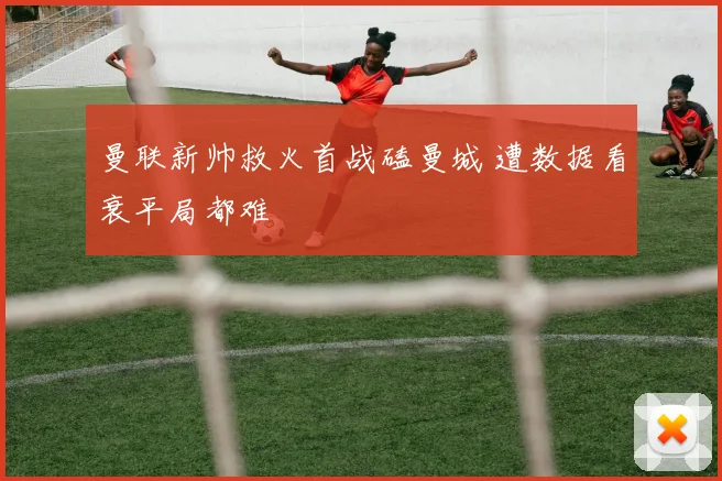 曼联新帅救火首战磕曼城 遭数据看衰平局都难