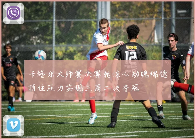 卡塔尔大师赛决赛轮惊心动魄瑞德顶住压力实现三周二次夺冠