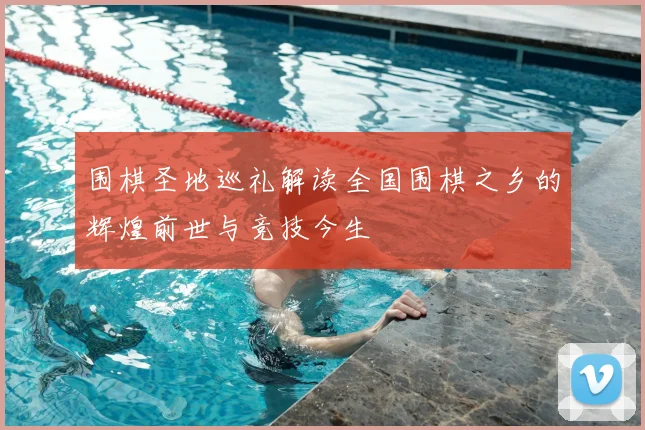 围棋圣地巡礼解读全国围棋之乡的辉煌前世与竞技今生